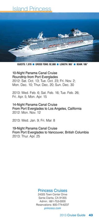 Island Princess




   Guests: 1,970 n Gross Tons: 92,000 n Length: 965’ n Beam: 106”


10-Night Panama Canal Cruise
Roundtrip from Port Everglades
2012: Sat. Oct. 13; Tue. Oct. 23; Fri. Nov. 2;
Mon. Dec. 10; Thur. Dec. 20; Sun. Dec. 30

2013: Wed. Feb. 6; Sat. Feb. 16; Tue. Feb. 26;
Fri. Apr. 5; Mon. Apr. 15

14-Night Panama Canal Cruise
From Port Everglades to Los Angeles, California
2012: Mon. Nov. 12

2013: Wed. Jan. 9; Fri. Mar. 8

19-Night Panama Canal Cruise
From Port Everglades to Vancouver, British Columbia
2013: Thur. Apr. 25




                     Princess Cruises
                    24305 Town Center Drive
                    Santa Clarita, CA 91355
                     Admin.: 661-753-0000
                   Reservations: 800-774-6237
                         princess.com

                                        2013 Cruise Guide           43
 