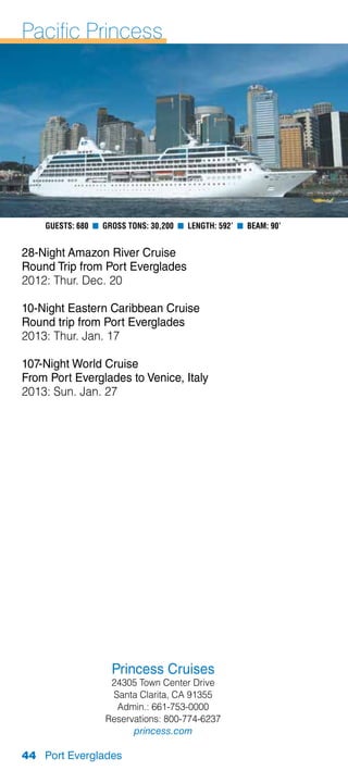 Pacific Princess




    Guests: 680 n Gross Tons: 30,200 n Length: 592’ n Beam: 90’


28-Night Amazon River Cruise
Round Trip from Port Everglades
2012: Thur. Dec. 20

10-Night Eastern Caribbean Cruise
Round trip from Port Everglades
2013: Thur. Jan. 17

107-Night World Cruise
From Port Everglades to Venice, Italy
2013: Sun. Jan. 27




                    Princess Cruises
                    24305 Town Center Drive
                    Santa Clarita, CA 91355
                     Admin.: 661-753-0000
                   Reservations: 800-774-6237
                         princess.com

44 Port Everglades
 