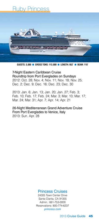 Ruby Princess




   Guests: 3,080 n Gross Tons: 113,000 n Length: 952’ n Beam: 118’


7-Night Eastern Caribbean Cruise
Roundtrip from Port Everglades on Sundays
2012: Oct. 28; Nov. 4; Nov. 11; Nov. 18; Nov. 25;
Dec. 2; Dec. 9; Dec. 16; Dec. 23; Dec. 30

2013: Jan. 6; Jan. 13; Jan. 20; Jan. 27; Feb. 3;
Feb. 10; Feb. 17; Feb. 24; Mar. 3; Mar. 10; Mar. 17;
Mar. 24; Mar. 31; Apr. 7; Apr. 14; Apr. 21

26-Night Mediterranean Grand Adventure Cruise
From Port Everglades to Venice, Italy
2013: Sun. Apr. 28




                     Princess Cruises
                    24305 Town Center Drive
                    Santa Clarita, CA 91355
                     Admin.: 661-753-0000
                   Reservations: 800-774-6237
                         princess.com

                                        2013 Cruise Guide            45
 