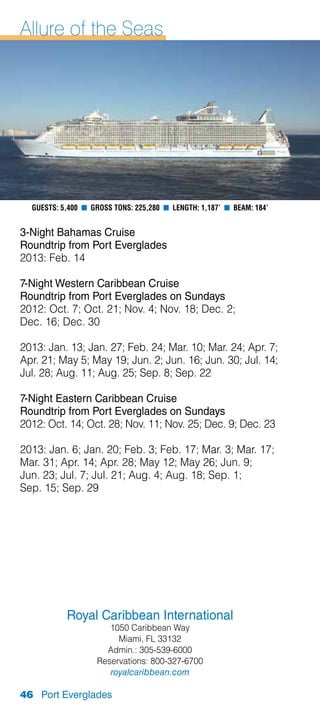 Allure of the Seas




  Guests: 5,400 n Gross Tons: 225,280 n Length: 1,187’ n Beam: 184’


3-Night Bahamas Cruise
Roundtrip from Port Everglades
2013: Feb. 14

7-Night Western Caribbean Cruise
Roundtrip from Port Everglades on Sundays
2012: Oct. 7; Oct. 21; Nov. 4; Nov. 18; Dec. 2;
Dec. 16; Dec. 30

2013: Jan. 13; Jan. 27; Feb. 24; Mar. 10; Mar. 24; Apr. 7;
Apr. 21; May 5; May 19; Jun. 2; Jun. 16; Jun. 30; Jul. 14;
Jul. 28; Aug. 11; Aug. 25; Sep. 8; Sep. 22

7-Night Eastern Caribbean Cruise
Roundtrip from Port Everglades on Sundays
2012: Oct. 14; Oct. 28; Nov. 11; Nov. 25; Dec. 9; Dec. 23

2013: Jan. 6; Jan. 20; Feb. 3; Feb. 17; Mar. 3; Mar. 17;
Mar. 31; Apr. 14; Apr. 28; May 12; May 26; Jun. 9;
Jun. 23; Jul. 7; Jul. 21; Aug. 4; Aug. 18; Sep. 1;
Sep. 15; Sep. 29




           Royal Caribbean International
                      1050 Caribbean Way
                        Miami, FL 33132
                     Admin.: 305-539-6000
                   Reservations: 800-327-6700
                      royalcaribbean.com

46 Port Everglades
 