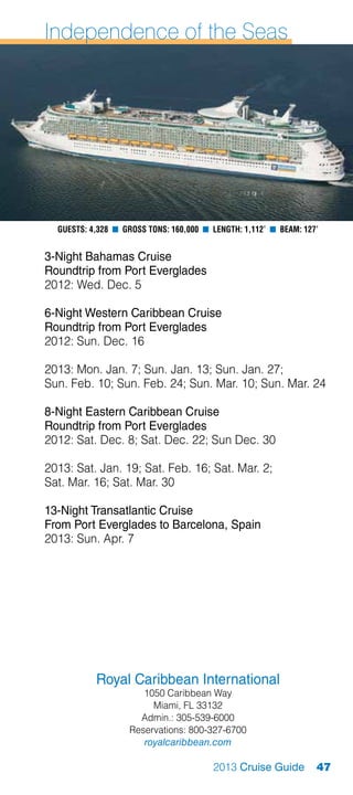 Independence of the Seas




  Guests: 4,328 n Gross Tons: 160,000 n Length: 1,112’ n Beam: 127’


3-Night Bahamas Cruise
Roundtrip from Port Everglades
2012: Wed. Dec. 5

6-Night Western Caribbean Cruise
Roundtrip from Port Everglades
2012: Sun. Dec. 16

2013: Mon. Jan. 7; Sun. Jan. 13; Sun. Jan. 27;
Sun. Feb. 10; Sun. Feb. 24; Sun. Mar. 10; Sun. Mar. 24

8-Night Eastern Caribbean Cruise
Roundtrip from Port Everglades
2012: Sat. Dec. 8; Sat. Dec. 22; Sun Dec. 30

2013: Sat. Jan. 19; Sat. Feb. 16; Sat. Mar. 2;
Sat. Mar. 16; Sat. Mar. 30

13-Night Transatlantic Cruise
From Port Everglades to Barcelona, Spain
2013: Sun. Apr. 7




           Royal Caribbean International
                      1050 Caribbean Way
                        Miami, FL 33132
                     Admin.: 305-539-6000
                   Reservations: 800-327-6700
                      royalcaribbean.com

                                        2013 Cruise Guide         47
 