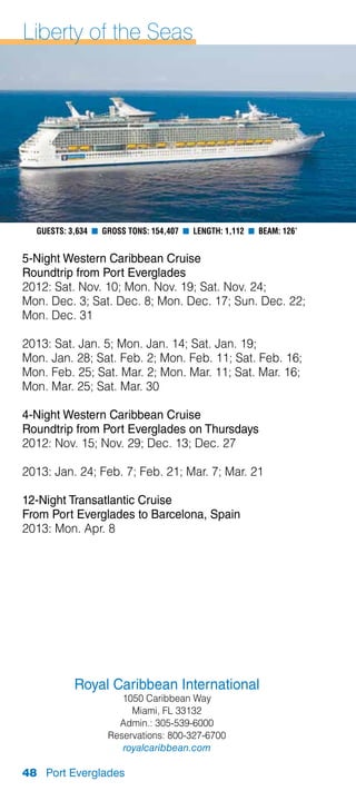 Liberty of the Seas




  Guests: 3,634 n Gross Tons: 154,407 n Length: 1,112 n Beam: 126’


5-Night Western Caribbean Cruise
Roundtrip from Port Everglades
2012: Sat. Nov. 10; Mon. Nov. 19; Sat. Nov. 24;
Mon. Dec. 3; Sat. Dec. 8; Mon. Dec. 17; Sun. Dec. 22;
Mon. Dec. 31

2013: Sat. Jan. 5; Mon. Jan. 14; Sat. Jan. 19;
Mon. Jan. 28; Sat. Feb. 2; Mon. Feb. 11; Sat. Feb. 16;
Mon. Feb. 25; Sat. Mar. 2; Mon. Mar. 11; Sat. Mar. 16;
Mon. Mar. 25; Sat. Mar. 30

4-Night Western Caribbean Cruise
Roundtrip from Port Everglades on Thursdays
2012: Nov. 15; Nov. 29; Dec. 13; Dec. 27

2013: Jan. 24; Feb. 7; Feb. 21; Mar. 7; Mar. 21

12-Night Transatlantic Cruise
From Port Everglades to Barcelona, Spain
2013: Mon. Apr. 8




           Royal Caribbean International
                      1050 Caribbean Way
                        Miami, FL 33132
                     Admin.: 305-539-6000
                   Reservations: 800-327-6700
                      royalcaribbean.com

48 Port Everglades
 