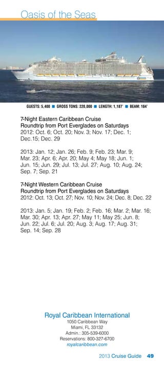 Oasis of the Seas




  Guests: 5,400 n Gross Tons: 220,000 n Length: 1,187’ n Beam: 184’


7-Night Eastern Caribbean Cruise
Roundtrip from Port Everglades on Saturdays
2012: Oct. 6; Oct. 20; Nov. 3; Nov. 17; Dec. 1;
Dec.15; Dec. 29

2013: Jan. 12; Jan. 26; Feb. 9; Feb. 23; Mar. 9;
Mar. 23; Apr. 6; Apr. 20; May 4; May 18; Jun. 1;
Jun. 15; Jun. 29; Jul. 13; Jul. 27; Aug. 10; Aug. 24;
Sep. 7; Sep. 21

7-Night Western Caribbean Cruise
Roundtrip from Port Everglades on Saturdays
2012: Oct. 13; Oct. 27; Nov. 10; Nov. 24; Dec. 8; Dec. 22

2013: Jan. 5; Jan. 19; Feb. 2; Feb. 16; Mar. 2; Mar. 16;
Mar. 30; Apr. 13; Apr. 27; May 11; May 25; Jun. 8;
Jun. 22; Jul. 6; Jul. 20; Aug. 3; Aug. 17; Aug. 31;
Sep. 14; Sep. 28




           Royal Caribbean International
                      1050 Caribbean Way
                        Miami, FL 33132
                     Admin.: 305-539-6000
                   Reservations: 800-327-6700
                      royalcaribbean.com

                                        2013 Cruise Guide         49
 