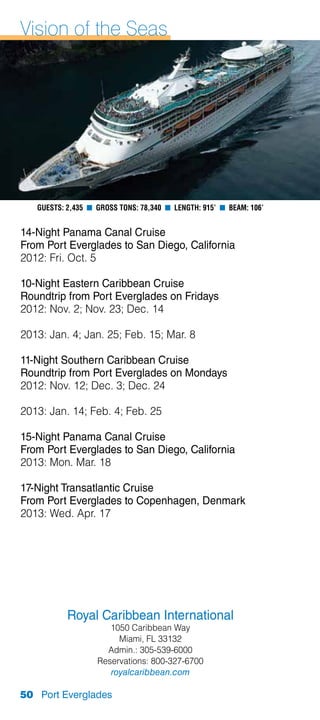 Vision of the Seas




   Guests: 2,435 n Gross Tons: 78,340 n Length: 915’ n Beam: 106’


14-Night Panama Canal Cruise
From Port Everglades to San Diego, California
2012: Fri. Oct. 5

10-Night Eastern Caribbean Cruise
Roundtrip from Port Everglades on Fridays
2012: Nov. 2; Nov. 23; Dec. 14

2013: Jan. 4; Jan. 25; Feb. 15; Mar. 8

11-Night Southern Caribbean Cruise
Roundtrip from Port Everglades on Mondays
2012: Nov. 12; Dec. 3; Dec. 24

2013: Jan. 14; Feb. 4; Feb. 25

15-Night Panama Canal Cruise
From Port Everglades to San Diego, California
2013: Mon. Mar. 18

17-Night Transatlantic Cruise
From Port Everglades to Copenhagen, Denmark
2013: Wed. Apr. 17




           Royal Caribbean International
                      1050 Caribbean Way
                        Miami, FL 33132
                     Admin.: 305-539-6000
                   Reservations: 800-327-6700
                      royalcaribbean.com

50 Port Everglades
 