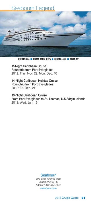 Seabourn Legend




    Guests: 204 n Gross Tons: 9,975 n Length: 439’ n Beam: 63’


11-Night Caribbean Cruise
Roundtrip from Port Everglades
2012: Thur. Nov. 29; Mon. Dec. 10

14-Night Caribbean Holiday Cruise
Roundtrip from Port Everglades
2012: Fri. Dec. 21

10-Night Caribbean Cruise
From Port Everglades to St. Thomas, U.S. Virgin Islands
2013: Wed. Jan. 16




                         Seabourn
                    300 Elliott Avenue West
                      Seattle, WA 98119
                    Admin.:1-866-755-5619
                        seabourn.com


                                       2013 Cruise Guide         51
 