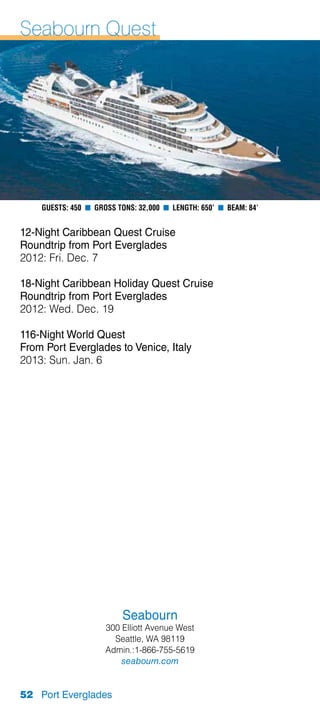 Seabourn Quest




    Guests: 450 n Gross Tons: 32,000 n Length: 650’ n Beam: 84’


12-Night Caribbean Quest Cruise
Roundtrip from Port Everglades
2012: Fri. Dec. 7

18-Night Caribbean Holiday Quest Cruise
Roundtrip from Port Everglades
2012: Wed. Dec. 19

116-Night World Quest
From Port Everglades to Venice, Italy
2013: Sun. Jan. 6




                         Seabourn
                     300 Elliott Avenue West
                       Seattle, WA 98119
                     Admin.:1-866-755-5619
                         seabourn.com


52 Port Everglades
 