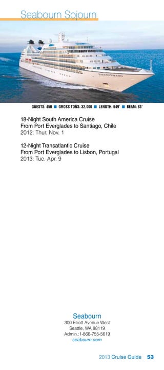 Seabourn Sojourn




    Guests: 450 n Gross Tons: 32,000 n Length: 649’ n Beam: 83’


18-Night South America Cruise
From Port Everglades to Santiago, Chile
2012: Thur. Nov. 1

12-Night Transatlantic Cruise
From Port Everglades to Lisbon, Portugal
2013: Tue. Apr. 9




                         Seabourn
                     300 Elliott Avenue West
                       Seattle, WA 98119
                     Admin.:1-866-755-5619
                         seabourn.com


                                       2013 Cruise Guide          53
 