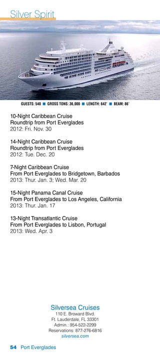 Silver Spirit




    Guests: 540 n Gross Tons: 36,000 n Length: 642’ n Beam: 86’


10-Night Caribbean Cruise
Roundtrip from Port Everglades
2012: Fri. Nov. 30

14-Night Caribbean Cruise
Roundtrip from Port Everglades
2012: Tue. Dec. 20

7-Night Caribbean Cruise
From Port Everglades to Bridgetown, Barbados
2013: Thur. Jan. 3; Wed. Mar. 20

15-Night Panama Canal Cruise
From Port Everglades to Los Angeles, California
2013: Thur. Jan. 17

13-Night Transatlantic Cruise
From Port Everglades to Lisbon, Portugal
2013: Wed. Apr. 3




                    Silversea Cruises
                      110 E. Broward Blvd.
                    Ft. Lauderdale, FL 33301
                     Admin.: 954-522-2299
                   Reservations: 877-276-6816
                          silversea.com

54 Port Everglades
 
