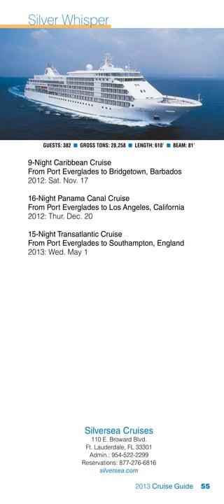 Silver Whisper




    Guests: 382 n Gross Tons: 28,258 n Length: 610’ n Beam: 81’


9-Night Caribbean Cruise
From Port Everglades to Bridgetown, Barbados
2012: Sat. Nov. 17

16-Night Panama Canal Cruise
From Port Everglades to Los Angeles, California
2012: Thur. Dec. 20

15-Night Transatlantic Cruise
From Port Everglades to Southampton, England
2013: Wed. May 1




                    Silversea Cruises
                      110 E. Broward Blvd.
                    Ft. Lauderdale, FL 33301
                     Admin.: 954-522-2299
                   Reservations: 877-276-6816
                          silversea.com

                                       2013 Cruise Guide          55
 