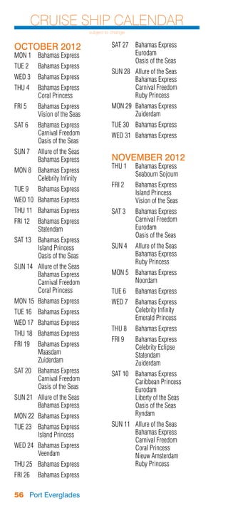 Cruise Ship Calendar
                               subject to change


OCTOBER 2012                             SAT 27	 Bahamas Express
MON 1	 Bahamas Express                   	Eurodam
                                         	       Oasis of the Seas
TUE 2	    Bahamas Express
                                         SUN 28	   Allure of the Seas
WED 3	 Bahamas Express                   	         Bahamas Express
THU 4	    Bahamas Express                	         Carnival Freedom
	         Coral Princess                 	         Ruby Princess
FRI 5	    Bahamas Express                MON 29	 Bahamas Express
	         Vision of the Seas             	Zuiderdam
SAT 6	    Bahamas Express                TUE 30	 Bahamas Express
	         Carnival Freedom               WED 31	 Bahamas Express
	         Oasis of the Seas
SUN 7	 Allure of the Seas
	      Bahamas Express                   NOVEMBER 2012
                                         THU 1	    Bahamas Express
MON 8	 Bahamas Express
                                         	         Seabourn Sojourn
	      Celebrity Infinity
                                         FRI 2	    Bahamas Express
TUE 9	    Bahamas Express
                                         	         Island Princess
WED 10	 Bahamas Express                  	         Vision of the Seas
THU 11	 Bahamas Express                  SAT 3	 Bahamas Express
FRI 12	 Bahamas Express                  	      Carnival Freedom
	Statendam                               	Eurodam
                                         	      Oasis of the Seas
SAT 13	 Bahamas Express
	       Island Princess                  SUN 4	 Allure of the Seas
	       Oasis of the Seas                	      Bahamas Express
                                         	      Ruby Princess
SUN 14	   Allure of the Seas
	         Bahamas Express                MON 5	 Bahamas Express
	         Carnival Freedom               	Noordam
	         Coral Princess                 TUE 6	    Bahamas Express
MON 15	 Bahamas Express                  WED 7	 Bahamas Express
TUE 16	 Bahamas Express                  	      Celebrity Infinity
                                         	      Emerald Princess
WED 17	 Bahamas Express
                                         THU 8	    Bahamas Express
THU 18	 Bahamas Express
                                         FRI 9	 Bahamas Express
FRI 19	 Bahamas Express                  	      Celebrity Eclipse
	Maasdam                                 	Statendam
	Zuiderdam                               	Zuiderdam
SAT 20	 Bahamas Express                  SAT 10	 Bahamas Express
	       Carnival Freedom                 	       Caribbean Princess
	       Oasis of the Seas                	Eurodam
SUN 21	 Allure of the Seas               	       Liberty of the Seas
	       Bahamas Express                  	       Oasis of the Seas
MON 22	 Bahamas Express                  	Ryndam
TUE 23	 Bahamas Express                  SUN 11	   Allure of the Seas
	       Island Princess                  	         Bahamas Express
                                         	         Carnival Freedom
WED 24	 Bahamas Express                  	         Coral Princess
	Veendam                                 	         Nieuw Amsterdam
THU 25	 Bahamas Express                  	         Ruby Princess
FRI 26	 Bahamas Express

56 Port Everglades
 
