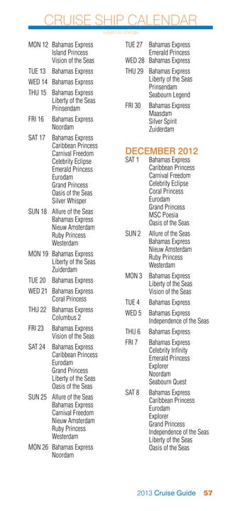 Cruise Ship Calendar
                              subject to change

MON 12	 Bahamas Express                 TUE 27	 Bahamas Express
	       Island Princess                 	       Emerald Princess
	       Vision of the Seas              WED 28	 Bahamas Express
TUE 13	 Bahamas Express                 THU 29	 Bahamas Express
WED 14	 Bahamas Express                 	       Liberty of the Seas
                                        	Prinsendam
THU 15	 Bahamas Express                 	       Seabourn Legend
	       Liberty of the Seas
	Prinsendam                             FRI 30	 Bahamas Express
                                        	Maasdam
FRI 16	 Bahamas Express                 	       Silver Spirit
	Noordam                                	Zuiderdam
SAT 17	 Bahamas Express
	       Caribbean Princess
	       Carnival Freedom                DECEMBER 2012
	       Celebrity Eclipse               SAT 1	 Bahamas Express
	       Emerald Princess                	      Caribbean Princess
	Eurodam                                	      Carnival Freedom
	       Grand Princess                  	      Celebrity Eclipse
	       Oasis of the Seas               	      Coral Princess
	       Silver Whisper                  	Eurodam
                                        	      Grand Princess
SUN 18	 Allure of the Seas              	      MSC Poesia
	       Bahamas Express                 	      Oasis of the Seas
	       Nieuw Amsterdam
	       Ruby Princess                   SUN 2	 Allure of the Seas
	Westerdam                              	      Bahamas Express
                                        	      Nieuw Amsterdam
MON 19	 Bahamas Express                 	      Ruby Princess
	       Liberty of the Seas             	Westerdam
	Zuiderdam
                                        MON 3	 Bahamas Express
TUE 20	 Bahamas Express                 	      Liberty of the Seas
WED 21	 Bahamas Express                 	      Vision of the Seas
	       Coral Princess                  TUE 4	    Bahamas Express
THU 22	 Bahamas Express                 WED 5	 Bahamas Express
	       Columbus 2                      	      Independence of the Seas
FRI 23	 Bahamas Express                 THU 6	    Bahamas Express
	       Vision of the Seas
                                        FRI 7	 Bahamas Express
SAT 24	 Bahamas Express                 	      Celebrity Infinity
	       Caribbean Princess              	      Emerald Princess
	Eurodam                                	Explorer
	       Grand Princess                  	Noordam
	       Liberty of the Seas             	      Seabourn Quest
	       Oasis of the Seas
                                        SAT 8	 Bahamas Express
SUN 25	 Allure of the Seas              	      Caribbean Princess
	       Bahamas Express                 	Eurodam
	       Carnival Freedom                	Explorer
	       Nieuw Amsterdam                 	      Grand Princess
	       Ruby Princess                   	      Independence of the Seas
	Westerdam                              	      Liberty of the Seas
MON 26	 Bahamas Express                 	      Oasis of the Seas
	Noordam




                                              2013 Cruise Guide       57
 