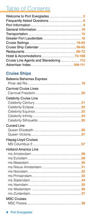 Table of Contents
Welcome to Port Everglades.................................... 2
Frequently Asked Questions..................................... 6
Port Information........................................................ 9
General Information................................................ 10
Transportation......................................................... 12
Greater Fort Lauderdale......................................... 16
Cruise Sailings................................................... 19-55
Cruise Ship Calendar........................................56-65
Restaurants.......................................................66-72
Hotel  Accomodations................................... 73-108
Cruise Line Agents and Stevedoring.................... 112
Advertiser Index..............................................109-111

Cruise Ships
Balearia Bahamas Express
 Pinar del Rio......................................................... 19
Carnival Cruise Lines
 Carnival Freedom................................................. 20
Celebrity Cruise Line
 Celebrity Century................................................. 21
 Celebrity Eclipse.................................................. 22
 Celebrity Equinox................................................. 23
 Celebrity Infinity.................................................... 24
 Celebrity Silhouette.............................................. 25
Cunard Line
 Queen Elizabeth................................................... 26
 Queen Victoria...................................................... 27
Hapag-Lloyd Cruises
 MS Columbus 2.................................................... 57
Holland America Line
 ms Amsterdam..................................................... 28
 ms Eurodam......................................................... 29
 ms Maasdam........................................................ 30
 ms Nieuw Amsterdam.......................................... 31
 ms Noordam......................................................... 32
 ms Prinsendam..................................................... 33
 ms Statendam...................................................... 34
 ms Veendam......................................................... 35
 ms Westerdam .................................................... 36
 ms Zuiderdam...................................................... 37
MSC Cruises
 MSC Poesia.......................................................... 38

4 Port Everglades
 
