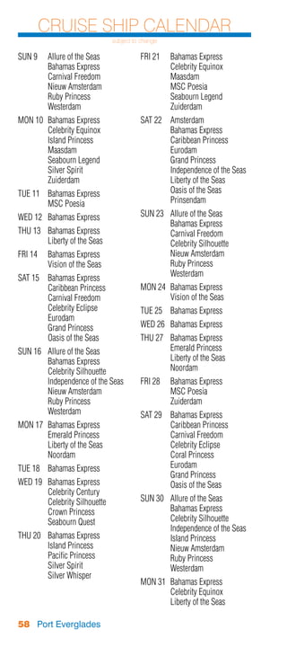 Cruise Ship Calendar
                                 subject to change

SUN 9	 Allure of the Seas                  FRI 21	 Bahamas Express
	      Bahamas Express                     	       Celebrity Equinox
	      Carnival Freedom                    	Maasdam
	      Nieuw Amsterdam                     	       MSC Poesia
	      Ruby Princess                       	       Seabourn Legend
	Westerdam                                 	Zuiderdam
MON 10	 Bahamas Express                    SAT 22	 Amsterdam
	       Celebrity Equinox                  	       Bahamas Express
	       Island Princess                    	       Caribbean Princess
	Maasdam                                   	Eurodam
	       Seabourn Legend                    	       Grand Princess
	       Silver Spirit                      	       Independence of the Seas
	Zuiderdam                                 	       Liberty of the Seas
TUE 11	 Bahamas Express                    	       Oasis of the Seas
	       MSC Poesia                         	Prinsendam
WED 12	 Bahamas Express                    SUN 23	 Allure of the Seas
                                           	       Bahamas Express
THU 13	 Bahamas Express                    	       Carnival Freedom
	       Liberty of the Seas                	       Celebrity Silhouette
FRI 14	 Bahamas Express                    	       Nieuw Amsterdam
	       Vision of the Seas                 	       Ruby Princess
SAT 15	 Bahamas Express                    	Westerdam
	       Caribbean Princess                 MON 24	 Bahamas Express
	       Carnival Freedom                   	       Vision of the Seas
	       Celebrity Eclipse                  TUE 25	 Bahamas Express
	Eurodam
	       Grand Princess                     WED 26	 Bahamas Express
	       Oasis of the Seas                  THU 27	 Bahamas Express
SUN 16	 Allure of the Seas                 	       Emerald Princess
	       Bahamas Express                    	       Liberty of the Seas
	       Celebrity Silhouette               	Noordam
	       Independence of the Seas           FRI 28	 Bahamas Express
	       Nieuw Amsterdam                    	       MSC Poesia
	       Ruby Princess                      	Zuiderdam
	Westerdam                                 SAT 29	 Bahamas Express
MON 17	 Bahamas Express                    	       Caribbean Princess
	       Emerald Princess                   	       Carnival Freedom
	       Liberty of the Seas                	       Celebrity Eclipse
	Noordam                                   	       Coral Princess
TUE 18	 Bahamas Express                    	Eurodam
                                           	       Grand Princess
WED 19	   Bahamas Express                  	       Oasis of the Seas
	         Celebrity Century
	         Celebrity Silhouette             SUN 30	 Allure of the Seas
	         Crown Princess                   	       Bahamas Express
	         Seabourn Quest                   	       Celebrity Silhouette
                                           	       Independence of the Seas
THU 20	   Bahamas Express                  	       Island Princess
	         Island Princess                  	       Nieuw Amsterdam
	         Pacific Princess                 	       Ruby Princess
	         Silver Spirit                    	Westerdam
	         Silver Whisper
                                           MON 31	 Bahamas Express
                                           	       Celebrity Equinox
                                           	       Liberty of the Seas

58 Port Everglades
 