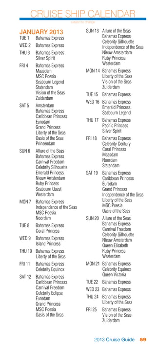 Cruise Ship Calendar
                              subject to change


JANUARY 2013                            SUN 13	 Allure of the Seas
TUE 1	    Bahamas Express               	       Bahamas Express
                                        	       Celebrity Silhouette
WED 2	 Bahamas Express                  	       Independence of the Seas
THU 3	    Bahamas Express               	       Nieuw Amsterdam
	         Silver Spirit                 	       Ruby Princess
FRI 4	 Bahamas Express                  	Westerdam
	Maasdam                                MON 14	 Bahamas Express
	      MSC Poesia                       	       Liberty of the Seas
	      Seabourn Legend                  	       Vision of the Seas
	Statendam                              	Zuiderdam
	      Vision of the Seas               TUE 15	 Bahamas Express
	Zuiderdam
                                        WED 16	 Bahamas Express
SAT 5	 Amsterdam                        	       Emerald Princess
	      Bahamas Express                  	       Seabourn Legend
	      Caribbean Princess
	Eurodam                                THU 17	 Bahamas Express
	      Grand Princess                   	       Pacific Princess
	      Liberty of the Seas              	       Silver Spirit
	      Oasis of the Seas                FRI 18	 Bahamas Express
	Prinsendam                             	       Celebrity Century
SUN 6	 Allure of the Seas               	       Coral Princess
	      Bahamas Express                  	Maasdam
	      Carnival Freedom                 	Noordam
	      Celebrity Silhouette             	Statendam
	      Emerald Princess                 SAT 19	 Bahamas Express
	      Nieuw Amsterdam                  	       Caribbean Princess
	      Ruby Princess                    	Eurodam
	      Seabourn Quest                   	       Grand Princess
	Westerdam                              	       Independence of the Seas
MON 7	 Bahamas Express                  	       Liberty of the Seas
	      Independence of the Seas         	       MSC Poesia
	      MSC Poesia                       	       Oasis of the Seas
	Noordam                                SUN 20	 Allure of the Seas
TUE 8	    Bahamas Express               	       Bahamas Express
	         Coral Princess                	       Carnival Freedom
                                        	       Celebrity Silhouette
WED 9	 Bahamas Express                  	       Nieuw Amsterdam
	      Island Princess                  	       Queen Elizabeth
THU 10	 Bahamas Express                 	       Ruby Princess
	       Liberty of the Seas             	Westerdam
FRI 11	 Bahamas Express                 MON 21	 Bahamas Express
	       Celebrity Equinox               	       Celebrity Equinox
SAT 12	 Bahamas Express                 	       Queen Victoria
	       Caribbean Princess              TUE 22	 Bahamas Express
	       Carnival Freedom                WED 23	 Bahamas Express
	       Celebrity Eclipse
	Eurodam                                THU 24	 Bahamas Express
	       Grand Princess                  	       Liberty of the Seas
	       MSC Poesia                      FRI 25	 Bahamas Express
	       Oasis of the Seas               	       Vision of the Seas
                                        	Zuiderdam


                                              2013 Cruise Guide        59
 