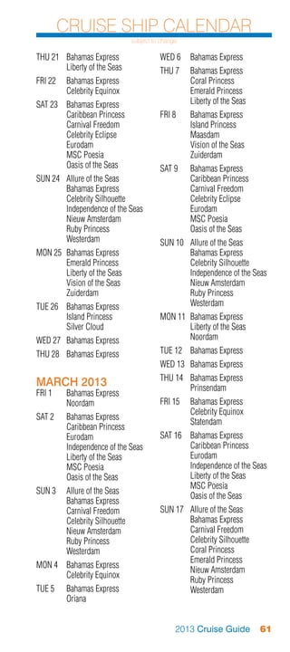Cruise Ship Calendar
                              subject to change

THU 21	 Bahamas Express                 WED 6	 Bahamas Express
	       Liberty of the Seas             THU 7	    Bahamas Express
FRI 22	 Bahamas Express                 	         Coral Princess
	       Celebrity Equinox               	         Emerald Princess
SAT 23	 Bahamas Express                 	         Liberty of the Seas
	       Caribbean Princess              FRI 8	 Bahamas Express
	       Carnival Freedom                	      Island Princess
	       Celebrity Eclipse               	Maasdam
	Eurodam                                	      Vision of the Seas
	       MSC Poesia                      	Zuiderdam
	       Oasis of the Seas               SAT 9	 Bahamas Express
SUN 24	 Allure of the Seas              	      Caribbean Princess
	       Bahamas Express                 	      Carnival Freedom
	       Celebrity Silhouette            	      Celebrity Eclipse
	       Independence of the Seas        	Eurodam
	       Nieuw Amsterdam                 	      MSC Poesia
	       Ruby Princess                   	      Oasis of the Seas
	Westerdam                              SUN 10	 Allure of the Seas
MON 25	 Bahamas Express                 	       Bahamas Express
	       Emerald Princess                	       Celebrity Silhouette
	       Liberty of the Seas             	       Independence of the Seas
	       Vision of the Seas              	       Nieuw Amsterdam
	Zuiderdam                              	       Ruby Princess
TUE 26	 Bahamas Express                 	Westerdam
	       Island Princess                 MON 11	 Bahamas Express
	       Silver Cloud                    	       Liberty of the Seas
WED 27	 Bahamas Express                 	Noordam
THU 28	 Bahamas Express                 TUE 12	 Bahamas Express
                                        WED 13	 Bahamas Express
                                        THU 14	 Bahamas Express
MARCH 2013                              	Prinsendam
FRI 1	 Bahamas Express
	Noordam                                FRI 15	 Bahamas Express
                                        	       Celebrity Equinox
SAT 2	 Bahamas Express
                                        	Statendam
	      Caribbean Princess
	Eurodam                                SAT 16	 Bahamas Express
	      Independence of the Seas         	       Caribbean Princess
	      Liberty of the Seas              	Eurodam
	      MSC Poesia                       	       Independence of the Seas
	      Oasis of the Seas                	       Liberty of the Seas
                                        	       MSC Poesia
SUN 3	 Allure of the Seas
                                        	       Oasis of the Seas
	      Bahamas Express
	      Carnival Freedom                 SUN 17	 Allure of the Seas
	      Celebrity Silhouette             	       Bahamas Express
	      Nieuw Amsterdam                  	       Carnival Freedom
	      Ruby Princess                    	       Celebrity Silhouette
	Westerdam                              	       Coral Princess
                                        	       Emerald Princess
MON 4	 Bahamas Express
                                        	       Nieuw Amsterdam
	      Celebrity Equinox
                                        	       Ruby Princess
TUE 5	 Bahamas Express                  	Westerdam
	Oriana


                                              2013 Cruise Guide         61
 