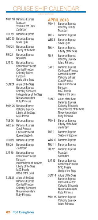 Cruise Ship Calendar
                                 subject to change

MON 18	 Bahamas Express                    APRIL 2013
	Maasdam                                   MON 1	 Bahamas Express
	       Vision of the Seas                 	      Celebrity Infinity
	Zuiderdam                                 	Maasdam
TUE 19	 Bahamas Express                    TUE 2	    Bahamas Express
WED 20	 Bahamas Express                    WED 3	 Bahamas Express
	       Silver Spirit                      	      Silver Spirit
THU 21	 Bahamas Express                    THU 4	    Bahamas Express
	       Liberty of the Seas                	         Liberty of the Seas
FRI 22	 Bahamas Express                    FRI 5	    Bahamas Express
	Noordam                                   	         Celebrity Equinox
SAT 23	 Bahamas Express                    	         Island Princess
	       Caribbean Princess                 SAT 6	 Bahamas Express
	       Carnival Freedom                   	      Caribbean Princess
	       Celebrity Eclipse                  	      Carnival Freedom
	Eurodam                                   	      Celebrity Eclipse
	       Oasis of the Seas                  	      Coral Princess
SUN 24	   Allure of the Seas               	      Emerald Princess
	         Bahamas Express                  	Eurodam
	         Celebrity Silhouette             	      MSC Poesia
	         Independence of the Seas         	      Oasis of the Seas
	         Nieuw Amsterdam                  SUN 7	    Allure of the Seas
	         Ruby Princess                    	         Bahamas Express
MON 25	   Bahamas Express                  	         Celebrity Silhouette
	         Celebrity Equinox                	         Independence of the Seas
	         Liberty of the Seas              	         Nieuw Amsterdam
	         MSC Poesia                       	         Ruby Princess
TUE 26	 Bahamas Express                    MON 8	 Bahamas Express
WED 27	   Bahamas Express                  	      Liberty of the Seas
	         Coral Princess                   	Zuiderdam
	         Emerald Princess                 TUE 9	    Bahamas Express
	         Queen Elizabeth                  	         Seabourn Sojourn
THU 28	 Bahamas Express                    WED 10	 Bahamas Express
FRI 29	 Bahamas Express                    THU 11	 Bahamas Express
	Zuiderdam                                 FRI 12	 Bahamas Express
SAT 30	 Bahamas Express                    	Maasdam
	       Caribbean Princess                 	Statendam
	Eurodam                                   SAT 13	   Bahamas Express
	       Independence of the Seas           	         Caribbean Princess
	       Liberty of the Seas                	         MSC Poesia
	       MSC Poesia                         	         Oasis of the Seas
	       Oasis of the Seas
                                           SUN 14	   Allure of the Seas
SUN 31	   Allure of the Seas               	         Bahamas Express
	         Bahamas Express                  	         Carnival Freedom
	         Carnival Freedom                 	         Celebrity Silhouette
	         Celebrity Silhouette             	         Nieuw Amsterdam
	         Nieuw Amsterdam                  	         Ruby Princess
	         Ruby Princess
                                           MON 15	 Bahamas Express
                                           	       Celebrity Equinox
                                           	       Island Princess

62 Port Everglades
 