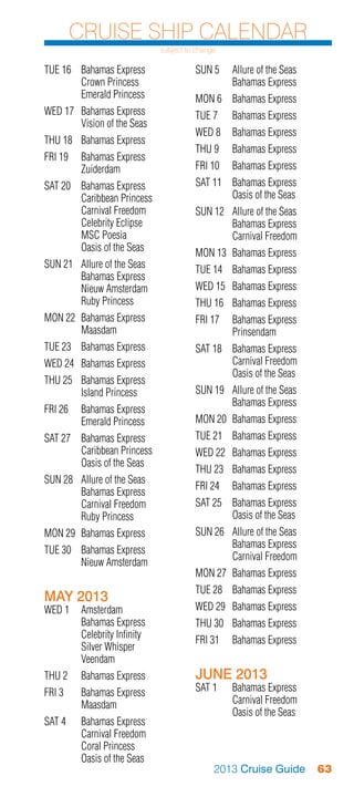 Cruise Ship Calendar
                               subject to change

TUE 16	 Bahamas Express                  SUN 5	 Allure of the Seas
	       Crown Princess                   	      Bahamas Express
	       Emerald Princess                 MON 6	 Bahamas Express
WED 17	 Bahamas Express                  TUE 7	    Bahamas Express
	       Vision of the Seas
                                         WED 8	 Bahamas Express
THU 18	 Bahamas Express
                                         THU 9	    Bahamas Express
FRI 19	 Bahamas Express
	Zuiderdam                               FRI 10	 Bahamas Express
SAT 20	   Bahamas Express                SAT 11	 Bahamas Express
	         Caribbean Princess             	       Oasis of the Seas
	         Carnival Freedom               SUN 12	 Allure of the Seas
	         Celebrity Eclipse              	       Bahamas Express
	         MSC Poesia                     	       Carnival Freedom
	         Oasis of the Seas              MON 13	 Bahamas Express
SUN 21	   Allure of the Seas             TUE 14	 Bahamas Express
	         Bahamas Express
	         Nieuw Amsterdam                WED 15	 Bahamas Express
	         Ruby Princess                  THU 16	 Bahamas Express
MON 22	 Bahamas Express                  FRI 17	 Bahamas Express
	Maasdam                                 	Prinsendam
TUE 23	 Bahamas Express                  SAT 18	 Bahamas Express
WED 24	 Bahamas Express                  	       Carnival Freedom
                                         	       Oasis of the Seas
THU 25	 Bahamas Express
	       Island Princess                  SUN 19	 Allure of the Seas
                                         	       Bahamas Express
FRI 26	 Bahamas Express
	       Emerald Princess                 MON 20	 Bahamas Express
SAT 27	 Bahamas Express                  TUE 21	 Bahamas Express
	       Caribbean Princess               WED 22	 Bahamas Express
	       Oasis of the Seas
                                         THU 23	 Bahamas Express
SUN 28	   Allure of the Seas
                                         FRI 24	 Bahamas Express
	         Bahamas Express
	         Carnival Freedom               SAT 25	 Bahamas Express
	         Ruby Princess                  	       Oasis of the Seas
MON 29	 Bahamas Express                  SUN 26	 Allure of the Seas
                                         	       Bahamas Express
TUE 30	 Bahamas Express
                                         	       Carnival Freedom
	       Nieuw Amsterdam
                                         MON 27	 Bahamas Express
                                         TUE 28	 Bahamas Express
MAY 2013
WED 1	 Amsterdam                         WED 29	 Bahamas Express
	      Bahamas Express                   THU 30	 Bahamas Express
	      Celebrity Infinity                FRI 31	 Bahamas Express
	      Silver Whisper
	Veendam
THU 2	    Bahamas Express                JUNE 2013
FRI 3	 Bahamas Express                   SAT 1	    Bahamas Express
	Maasdam                                 	         Carnival Freedom
                                         	         Oasis of the Seas
SAT 4	    Bahamas Express
	         Carnival Freedom
	         Coral Princess
	         Oasis of the Seas
                                               2013 Cruise Guide       63
 