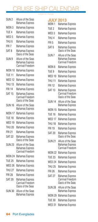 Cruise Ship Calendar
                              subject to change

SUN 2	 Allure of the Seas               JULY 2013
	      Bahamas Express                  MON 1	 Bahamas Express
MON 3	 Bahamas Express                  TUE 2	    Bahamas Express
TUE 4	    Bahamas Express               WED 3	 Bahamas Express
WED 5	 Bahamas Express                  THU 4	    Bahamas Express
THU 6	    Bahamas Express               FRI 5	    Bahamas Express
FRI 7	    Bahamas Express               SAT 6	    Bahamas Express
SAT 8	    Bahamas Express               	         Oasis of the Seas
	         Oasis of the Seas             SUN 7	 Allure of the Seas
SUN 9	 Allure of the Seas               	      Bahamas Express
	      Bahamas Express                  	      Carnival Freedom
	      Carnival Freedom                 MON 8	 Bahamas Express
MON 10	 Bahamas Express                 TUE 9	    Bahamas Express
TUE 11	 Bahamas Express                 WED 10	 Bahamas Express
WED 12	 Bahamas Express                 THU 11	 Bahamas Express
THU 13	 Bahamas Express                 FRI 12	 Bahamas Express
FRI 14	 Bahamas Express                 SAT 13	 Bahamas Express
SAT 15	 Bahamas Express                 	       Carnival Freedom
	       Carnival Freedom                	       Oasis of the Seas
	       Oasis of the Seas               SUN 14	 Allure of the Seas
SUN 16	 Allure of the Seas              	       Bahamas Express
	       Bahamas Express                 MON 15	 Bahamas Express
MON 17	 Bahamas Express                 TUE 16	 Bahamas Express
TUE 18	 Bahamas Express                 WED 17	 Bahamas Express
WED 19	 Bahamas Express                 THU 18	 Bahamas Express
THU 20	 Bahamas Express                 FRI 19	 Bahamas Express
FRI 21	 Bahamas Express                 SAT 20	 Bahamas Express
SAT 22	 Bahamas Express                 	       Oasis of the Seas
	       Oasis of the Seas               SUN 21	 Allure of the Seas
SUN 23	 Allure of the Seas              	       Bahamas Express
	       Bahamas Express                 	       Carnival Freedom
	       Carnival Freedom                MON 22	 Bahamas Express
MON 24	 Bahamas Express                 TUE 23	 Bahamas Express
TUE 25	 Bahamas Express                 WED 24	 Bahamas Express
WED 26	 Bahamas Express                 THU 25	 Bahamas Express
THU 27	 Bahamas Express                 FRI 26	 Bahamas Express
FRI 28	 Bahamas Express                 SAT 27	 Bahamas Express
SAT 29	 Bahamas Express                 	       Carnival Freedom
	       Carnival Freedom                	       Oasis of the Seas
	       Oasis of the Seas               SUN 28	 Allure of the Seas
SUN 30	 Allure of the Seas              	       Bahamas Express
	       Bahamas Express                 MON 29	 Bahamas Express
                                        TUE 30	 Bahamas Express
                                        WED 31	 Bahamas Express


64 Port Everglades
 