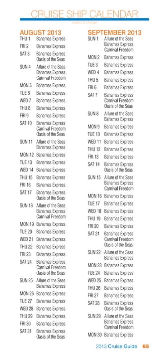 Cruise Ship Calendar
                              subject to change


AUGUST 2013                             SEPTEMBER 2013
THU 1	    Bahamas Express               SUN 1	 Allure of the Seas
FRI 2	    Bahamas Express               	      Bahamas Express
                                        	      Carnival Freedom
SAT 3	    Bahamas Express
	         Oasis of the Seas             MON 2	 Bahamas Express
SUN 4	 Allure of the Seas               TUE 3	    Bahamas Express
	      Bahamas Express                  WED 4	 Bahamas Express
	      Carnival Freedom                 THU 5	    Bahamas Express
MON 5	 Bahamas Express                  FRI 6	    Bahamas Express
TUE 6	    Bahamas Express               SAT 7	    Bahamas Express
WED 7	 Bahamas Express                  	         Carnival Freedom
THU 8	    Bahamas Express               	         Oasis of the Seas
FRI 9	    Bahamas Express               SUN 8	 Allure of the Seas
                                        	      Bahamas Express
SAT 10	 Bahamas Express
	       Carnival Freedom                MON 9	 Bahamas Express
	       Oasis of the Seas               TUE 10	 Bahamas Express
SUN 11	 Allure of the Seas              WED 11	 Bahamas Express
	       Bahamas Express                 THU 12	 Bahamas Express
MON 12	 Bahamas Express                 FRI 13	 Bahamas Express
TUE 13	 Bahamas Express                 SAT 14	 Bahamas Express
WED 14	 Bahamas Express                 	       Oasis of the Seas
THU 15	 Bahamas Express                 SUN 15	 Allure of the Seas
FRI 16	 Bahamas Express                 	       Bahamas Express
                                        	       Carnival Freedom
SAT 17	 Bahamas Express
	       Oasis of the Seas               MON 16	 Bahamas Express
SUN 18	 Allure of the Seas              TUE 17	 Bahamas Express
	       Bahamas Express                 WED 18	 Bahamas Express
	       Carnival Freedom                THU 19	 Bahamas Express
MON 19	 Bahamas Express                 FRI 20	 Bahamas Express
TUE 20	 Bahamas Express                 SAT 21	 Bahamas Express
WED 21	 Bahamas Express                 	       Carnival Freedom
THU 22	 Bahamas Express                 	       Oasis of the Seas
FRI 23	 Bahamas Express                 SUN 22	 Allure of the Seas
                                        	       Bahamas Express
SAT 24	 Bahamas Express
	       Carnival Freedom                MON 23	 Bahamas Express
	       Oasis of the Seas               TUE 24	 Bahamas Express
SUN 25	 Allure of the Seas              WED 25	 Bahamas Express
	       Bahamas Express                 THU 26	 Bahamas Express
MON 26	 Bahamas Express                 FRI 27	 Bahamas Express
TUE 27	 Bahamas Express                 SAT 28	 Bahamas Express
WED 28	 Bahamas Express                 	       Oasis of the Seas
THU 29	 Bahamas Express                 SUN 29	 Allure of the Seas
FRI 30	 Bahamas Express                 	       Bahamas Express
                                        	       Carnival Freedom
SAT 31	 Bahamas Express
	       Oasis of the Seas               MON 30	 Bahamas Express

                                              2013 Cruise Guide       65
 