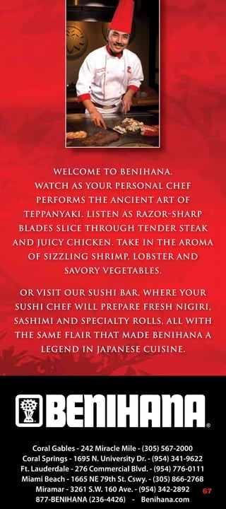 WELCOME TO BENIHANA.
     WATCH AS YOUR PERSONAL CHEF
     PERFORMS THE ANCIENT ART OF
 TEPPANYAKI. LISTEN AS RAZOR-SHARP
 BLADES SLICE THROUGH TENDER STEAK
AND JUICY CHICKEN. TAKE IN THE AROMA
   OF SIZZLING SHRIMP, LOBSTER AND
             SAVORY VEGETABLES.

 OR VISIT OUR SUSHI BAR, WHERE YOUR
SUSHI CHEF WILL PREPARE FRESH NIGIRI,
SASHIMI AND SPECIALTY ROLLS, ALL WITH
THE SAME FLAIR THAT MADE BENIHANA A
      LEGEND IN JAPANESE CUISINE.




     Coral Gables - 242 Miracle Mile - (305) 567-2000
 Coral Springs - 1695 N. University Dr. - (954) 341-9622
 Ft. Lauderdale - 276 Commercial Blvd. - (954) 776-0111
 Miami Beach - 1665 NE 79th St. Cswy. - (305) 866-2768
      Miramar - 3261 S.W. 160 Ave. - (954) 342-2892     67
      877-BENIHANA (236-4426) - Benihana.com
 