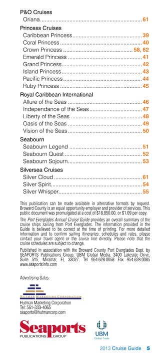 PO Cruises
 Oriana................................................................... 61
Princess Cruises
 Caribbean Princess.............................................. 39
 Coral Princess...................................................... 40
 Crown Princess.............................................. 58, 62
 Emerald Princess................................................. 41
 Grand Princess..................................................... 42
 Island Princess..................................................... 43
 Pacific Princess.................................................... 44
 Ruby Princess...................................................... 45
Royal Caribbean International
 Allure of the Seas................................................. 46
 Independance of the Seas................................... 47
 Liberty of the Seas............................................... 48
 Oasis of the Seas................................................. 49
 Vision of the Seas................................................. 50
Seabourn
 Seabourn Legend................................................ 51
 Seabourn Quest................................................... 52
 Seabourn Sojourn................................................. 53
Silversea Cruises
 Silver Cloud.......................................................... 61
 Silver Spirit............................................................ 54
 Silver Whisper....................................................... 55

This publication can be made available in alternative formats by request.
Broward County is an equal opportunity employer and provider of services. This
public document was promulgated at a cost of $18,850.00, or $1.09 per copy.
The Port Everglades Annual Cruise Guide provides an overall summary of the
cruise ships sailing from Port Everglades. The information provided in the
Guide is believed to be correct at the time of printing. For more detailed
information and to confirm sailing itineraries, schedules and rates, please
contact your travel agent or the cruise line directly. Please note that the
cruise schedules are subject to change.
Published in association with the Broward County Port Everglades Dept. by
SEAPORTS Publications Group, UBM Global Media. 3400 Lakeside Drive,
Suite 515, Miramar, FL 33027. Tel 954.628.0058 Fax 954.628.0085
www.seaportsinfo.com

Advertising Sales:
Hutman Marketing Corporation




Hutman Marketing Corporation
Tel: 561-333-4065
seaports@hutmancorp.com




                                               2013 Cruise Guide            5
 