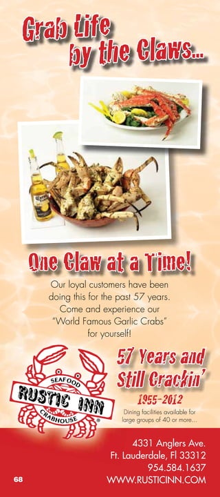Grab Life
     by the Claws...




     One Claw at a Time!
       Our loyal customers have been
       doing this for the past 57 years.
         Come and experience our
        “World Famous Garlic Crabs”
                  for yourself!

                         57 Years and
                         Still Crackin’
                                1955-2012
                           Dining facilities available for
                          large groups of 40 or more...



                            4331 Anglers Ave.
                      Ft. Lauderdale, Fl 33312
                                954.584.1637
68                    WWW.RUSTICINN.COM
 