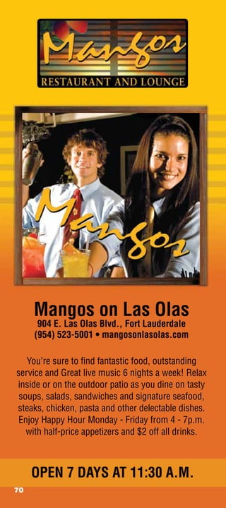 Mangos on Las Olas
      904 E. Las Olas Blvd., Fort Lauderdale
     (954) 523-5001 • mangosonlasolas.com

   You’re sure to ﬁnd fantastic food, outstanding
service and Great live music 6 nights a week! Relax
inside or on the outdoor patio as you dine on tasty
 soups, salads, sandwiches and signature seafood,
steaks, chicken, pasta and other delectable dishes.
 Enjoy Happy Hour Monday - Friday from 4 - 7p.m.
   with half-price appetizers and $2 off all drinks.



     OPEN 7 DAYS AT 11:30 A.M.
70
 