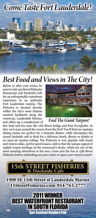 Come Taste Fort Lauderdale!




Best Food and Views in The City!
Before or after your cruise, be
sure to visit 15th Street Fisheries
Restaurant and Dockside Café
for an unforgettable waterfront
experience in an authentic
Fort Lauderdale marina. The
Fisheries is situated directly
within the city's most famous
nautical landmark along the
waterway, Lauderdale Marina,
and offers up a complement of        Feed The Giant Tarpon!
ne food and fun near the 17th Street bridge and Port Everglades. In
fact, we’re just around the corner from the Port! You’ll nd our upstairs
dining rooms are perfect for a fantastic dinner, while downstairs the
casual dockside café is ideal for a delicious lunch, dinner or drinks in
an open-air marina setting. The Fisheries is very popular with locals
and visitors alike, and for good reason. Add to that the unique appeal of
nightly tarpon feedings on the restaurant’s docks, which are one of the
most amazing attractions in the area. Come join the fun at 15th Street
Fisheries before embarking on your cruise or upon your return to port!




  1900 SE 15th Street at Lauderdale Marina
    15StreetFisheries.com 954-763-2777

                2011 WINNER
       BEST WATERFRONT RESTAURANT
  72
             IN SOUTH FLORIDA
                     Sun-Sentinel Readers Poll
 