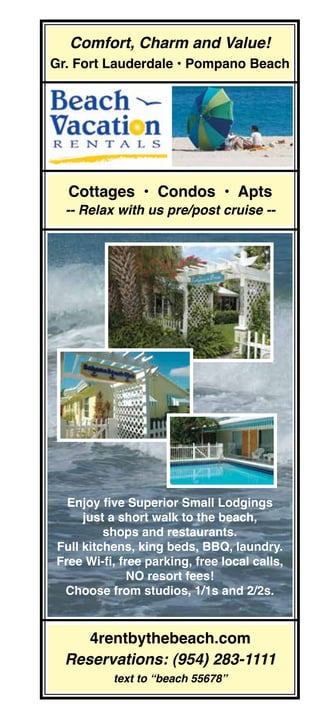 Comfort, Charm and Value!
Gr. Fort Lauderdale • Pompano Beach




  Cottages • Condos • Apts
  -- Relax with us pre/post cruise --




  Enjoy five Superior Small Lodgings
     just a short walk to the beach,
         shops and restaurants.
Full kitchens, king beds, BBQ, laundry.
Free Wi-fi, free parking, free local calls,
              NO resort fees!
 Choose from studios, 1/1s and 2/2s.


     4rentbythebeach.com
  Reservations: (954) 283-1111
          text to “beach 55678”
 