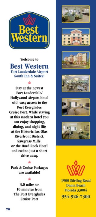 Welcome to
     Best Western
     Fort Lauderdale Airport
       South Inn  Suites!


      Stay at the newest
       Fort Lauderdale/
  Hollywood Airport hotel
   with easy access to the
       Port Everglades
 Cruise Port. While staying
  at this modern hotel you
     can enjoy shopping,
    dining, and night life
   at the Historic Las Olas
      Riverfront District,
        Sawgrass Mills,
   or the Hard Rock Hotel
   and casino just a short
          drive away.


     Park  Cruise Packages
          are available!

                               1900 Stirling Road
         3.0 miles or             Dania Beach
       10 minutes from           Florida 33004
      The Port Everglades
          Cruise Port
                               954-926-7300

76
 