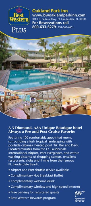 Oakland Park Inn
                 www.bwoaklandparkinn.com
                 3001 N. Federal Hwy, Ft. Lauderdale, Fl. 33306
                 For Reservations call
                 800-633-6279 | 954-565-4601




A 3 Diamond, AAA Unique Boutique hotel
Always a Pre and Post Cruise Favorite
Featuring 100 comfortably appointed rooms
surrounding a lush tropical landscaping with
poolside cabanas, heated pool, Tiki Bar and Deck.
Located minutes from the Ft. Lauderdale
International Airport, Port Everglades, and within
walking distance of shopping centers, excellent
restaurants, clubs and 1 mile from the famous
Ft. Lauderdale Beach.
• Airport and Port shuttle service available
• Complimentary Hot Breakfast Buffet
• Complimentary welcome drink
• Complimentary wireless and high speed internet
• Free parking for registered guests
• Best Western Rewards program
 