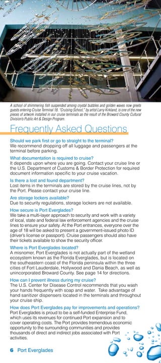 A school of shimmering fish suspended among crystal bubbles and golden waves now greets
guests entering Cruise Terminal 18. “Cruising School,” by artist Larry Kirkland, is one of the new
pieces of artwork installed in our cruise terminals as the result of the Broward County Cultural
Division’s Public Art  Design Program.


Frequently Asked Questions
Should we park first or go to straight to the terminal?
We recommend dropping off all luggage and passengers at the
terminal before parking.
What documentation is required to cruise?
It depends upon where you are going. Contact your cruise line or
the U.S. Department of Customs  Border Protection for required
document information specific to your cruise vacation.
Is there a lost and found department?
Lost items in the terminals are stored by the cruise lines, not by
the Port. Please contact your cruise line.
Are storage lockers available?
Due to security regulations, storage lockers are not available.
How secure is Port Everglades?
We take a multi-layer approach to security and work with a variety
of local, state and federal law enforcement agencies and the cruise
lines to ensure your safety. At the Port entrances, everyone over the
age of 18 will be asked to present a government-issued photo ID
(driver’s license or passport). Cruise passengers should also have
their tickets available to show the security officer.
Where is Port Everglades located?
A misnomer, Port Everglades is not actually part of the wetland
ecosystem known as the Florida Everglades, but is located on
the southeastern coast of the Florida peninsula within the three
cities of Fort Lauderdale, Hollywood and Dania Beach, as well as
unincorporated Broward County. See page 14 for directions.
How can I prevent illness during my cruise?
The U.S. Center for Disease Control recommends that you wash
your hands frequently with soap and water. Take advantage of
hand sanitizer dispensers located in the terminals and throughout
your cruise ship.
How does Port Everglades pay for improvements and operations?
Port Everglades is proud to be a self-funded Enterprise Fund,
which uses its revenues for continued Port expansion and to
cover operating costs. The Port provides tremendous economic
opportunity to the surrounding communities and provides
thousands of direct and indirect jobs associated with Port
activities.

6 Port Everglades
 