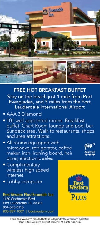 FREE HOT BREAKFAST BUFFET
   Stay on the beach just 1 mile from Port
    Everglades, and 5 miles from the Fort
       Lauderdale International Airport
• AAA 3 Diamond
• 101 well appointed rooms. Breakfast
  buffet, Chart Room lounge and pool bar.
  Sundeck area. Walk to restaurants, shops
  and area attractions.
• All rooms equipped with
  microwave, refrigerator, coffee
  maker, iron, ironing board, hair
  dryer, electronic safes
• Complimentary
  wireless high speed
  internet
• Lobby computer

Best Western Plus Oceanside Inn
1180 Seabreeze Blvd
Fort Lauderdale, FL 33316
954-525-8115
800-367-1007 | bestwestern.com

    Each Best Western® branded hotel is independently owned and operated.
          ©2011 Best Western International, Inc. All rights reserved.
 