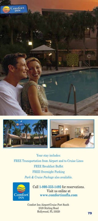 Your stay includes:
FREE Transportation from Airport and to Cruise Lines
               FREE Breakfast Buffet
              FREE Overnight Parking
        Park  Cruise Package also available.

              Call 1-800-333-1492 for reservations.
                        Visit us online at
                   www.comfortinnfla.com

          Comfort Inn Airport/Cruise Port South
                    2520 Stirling Road
                  Hollywood, FL 33020
                                                       79
 