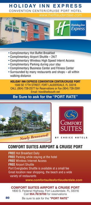 H O L I D AY I N N E X P R E S S
 CONVENTION CENTER/CRUISE PORT HOTEL
                            www.hieftlauderdale.com




 • Complimentary Hot Buffet Breakfast
 • Complimentary Airport Shuttle – 24/7
 • Complimentary Wireless High Speed Internt Access
 • Complimentary Parking during your stay
 • Complimentary Business Center and Fitness Center
 • Surrounded by many restaurants and shops – all within
   walking distance
     HOLIDAY INN EXPRESS CONVENTION CENTER/CRUISE PORT
        1500 SE 17TH STREET, FORT LAUDERDALE, FL 33316
     CALL (954) 728-2577 for Reservations or Fax (954) 728-2591
                     Email: hiex@bellsouth.net
       Be Sure to ask for the “PORT RATE”




                     n ov a t e   d!
            Newly Re

 COMFORT SUITES AIRPORT  CRUISE PORT
 FREE Hot Breakfast Daily
 FREE Parking while staying at the hotel
 FREE Wireless Internet Access
 FREE Airport Shuttle
 Port Everglades Shuttle is available at a small fee
 Great location near shopping, the beach and a wide
  variety of restaurants
                www.comfortsuitesfortlauderdale.com

     COMFORT SUITES AIRPORT  CRUISE PORT
      1800 S. Federal Highway, Fort Lauderdale, FL 33316
               Call 954.767.8700 for reservations
80            Be sure to ask for the “PORT RATE”
 