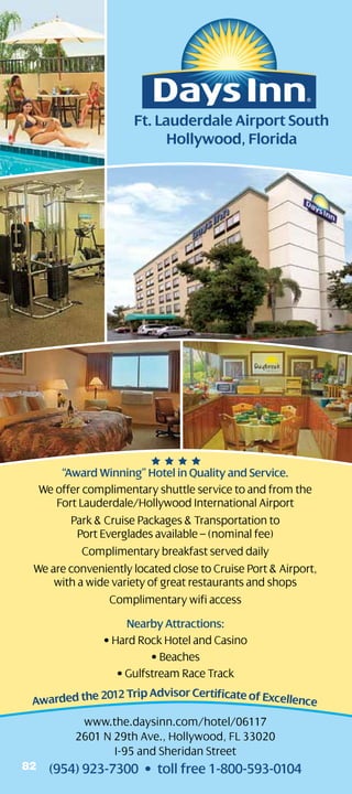 Ft. Lauderdale Airport South
                           Hollywood, Florida




      “Award Winning” Hotel in Quality and Service.
  We offer complimentary shuttle service to and from the
     Fort Lauderdale/Hollywood International Airport
        Park  Cruise Packages  Transportation to
          Port Everglades available – (nominal fee)
           Complimentary breakfast served daily
 We are conveniently located close to Cruise Port  Airport,
     with a wide variety of great restaurants and shops
                 Complimentary wifi access
                    Nearby Attractions:
               • Hard Rock Hotel and Casino
                         • Beaches
                  • Gulfstream Race Track
              012 Trip Advisor Certificate of Excellenc
 Awarded the 2                                         e
          www.the.daysinn.com/hotel/06117
         2601 N 29th Ave., Hollywood, FL 33020
                I-95 and Sheridan Street
82   (954) 923-7300 • toll free 1-800-593-0104
 