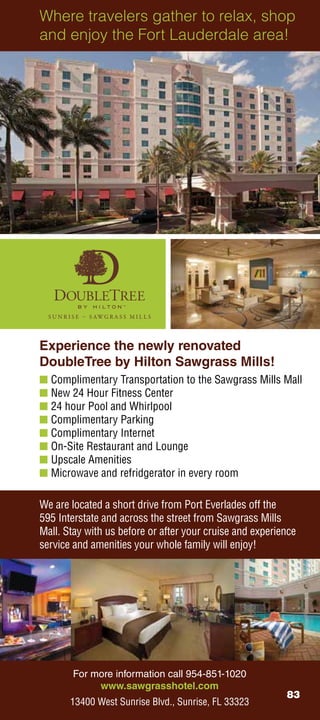 Where travelers gather to relax, shop
and enjoy the Fort Lauderdale area!




Experience the newly renovated
DoubleTree by Hilton Sawgrass Mills!
n Complimentary Transportation to the Sawgrass Mills Mall
n New 24 Hour Fitness Center
n 24 hour Pool and Whirlpool
n Complimentary Parking
n Complimentary Internet
n On-Site Restaurant and Lounge
n Upscale Amenities
n Microwave and refridgerator in every room

We are located a short drive from Port Everlades off the
595 Interstate and across the street from Sawgrass Mills
Mall. Stay with us before or after your cruise and experience
service and amenities your whole family will enjoy!




       For more information call 954-851-1020
            www.sawgrasshotel.com
                                                          83
       13400 West Sunrise Blvd., Sunrise, FL 33323
 