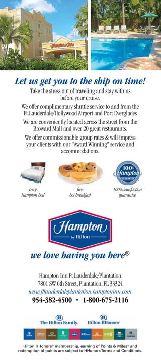Let us get you to the ship on time!
     Take the stress out of traveling and stay with us
                    before your cruise.
 We offer complimentary shuttle service to and from the
  Ft.Lauderdale/Hollywood Airport and Port Everglades
 We are conveniently located across the street from the
       Broward Mall and over 20 great restaurants.
   We offer commissionable group rates  will impress
   your clients with our Award Winning service and
                    accommodations.




    cozy                        free             100% satisfaction
 Hampton bed               hot breakfast            guarantee




      we love having you here®
         Hampton Inn Ft Lauderdale/Plantation
        7801 SW 6th Street, Plantation, FL 33324
     www.ftlauderdaleplantation.hamptoninn.com
       954-382-4500 • 1-800-675-2116




   Hilton HHonors® membership, earning of Points  Miles® and
redemption of points are subject to HHonors Terms and Conditions.
 