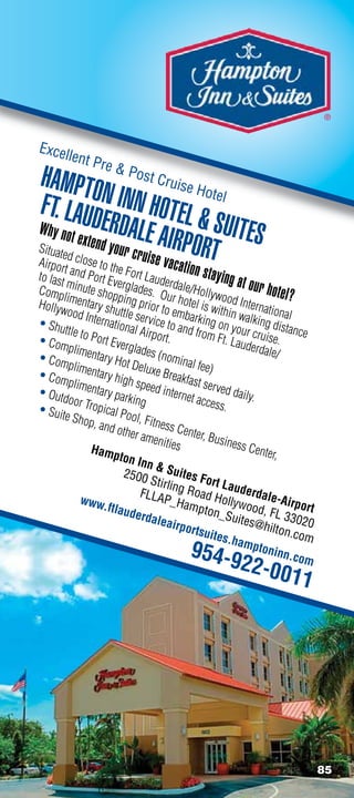 ®


Excel
        lent P
                  re
HAMPTO  Post Cruise Hote
FT. LAUDN INN HOTEL  l
Why not        ERD
          extend y ALE AIRP
                                       SUITES
Situat
       ed
Airpor close to th
                  our cru
                          ise vaca RT
                                     O
       t           e
to last and Port Ev Fort Laude
                                  ti         on stayi
        minut         erglad           rdale/            ng at ou
Comp
       li
              e shop          es. O            H
                                      ur hot ollywood I
                                                                   r hotel?
                       p
Hollyw mentary sh ing prior to                el is w
                                                       ith
                                                               nterna
                                                                      tion
        ood In       utt                e
• Shu          ternat le service t mbarking o in walking d al
       ttle           ional            o and             n you           istanc
                             Airpor             from F          r               e
• Com to Port Ever                   t.                  t. Lau cruise.
         plime            glades                                derda
• Com          ntary               (nomi                              le/
         plime       Hot D                nal fee
               ntary        eluxe                  )
• Com                high s         Break
         plime               peed i         fast s
• Out          ntary
                     parkin          nterne erved daily.
       door T                g                t acce
• Sui         ropica                                  ss.
      te Sho         l Pool
             p, and          , Fitne
                      other          ss C
                              ameni enter, Busin
                                     ties                   ess C
               Hamp                                               enter,
                       ton In
                               nS
                         2500           uit
                                Stirlin es Fort La
                             FLLA g Road H uderdale-
            www                     P_Ha                 o
                  .ftlau                     mpto llywood, Airport
                          derda                      n_Su              F
                                  leairp                     ites@ L 33020
                                           ortsu                    hilton
                                                    ites.h                  .com
                                                             ampt
                                            954-9                   oninn
                                                                            .com
                                                           22-00
                                                                          11




                                                                                    85
 
