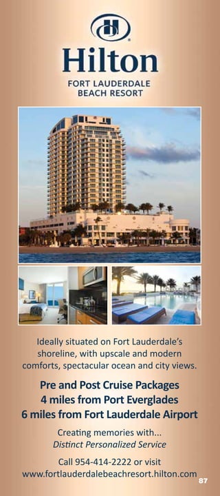 Ideally situated on Fort Lauderdale’s
   shoreline, with upscale and modern
comforts, spectacular ocean and city views.

   Pre and Post Cruise Packages
   4 miles from Port Everglades
6 miles from Fort Lauderdale Airport
        Creating memories with...
       Distinct Personalized Service
        Call 954-414-2222 or visit
www.fortlauderdalebeachresort.hilton.com
                                              87
 