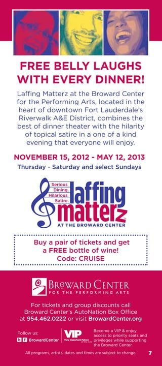 FREE BELLY LAUGHS
WITH EVERY DINNER!
for the Performing Arts, located in the
 heart of downtown Fort Lauderdale’s
 Riverwalk AE District, combines the
best of dinner theater with the hilarity
   of topical satire in a one of a kind
   evening that everyone will enjoy.

NOVEMBER 15, 2012 - MAY 12, 2013
Thursday - Saturday and select Sundays




       Buy a pair of tickets and get
         a FREE bottle of wine!
             Code: CRUISE




      For tickets and group discounts call

 at 954.462.0222 or visit BrowardCenter.org

                                        Become a VIP  enjoy
Follow us:
                                        access to priority seats and
     BrowardCenter                      privileges while supporting
                                        the Broward Center.
   All programs, artists, dates and times are subject to change.       7
 