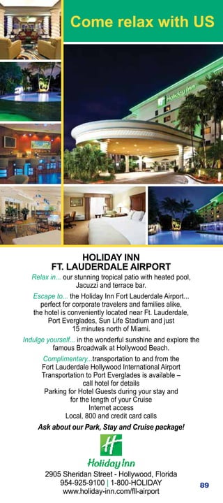 Come relax with US




                HOLIDAY INN
         FT. LAUDERDALE AIRPORT
   Relax in... our stunning tropical patio with heated pool,
                    Jacuzzi and terrace bar.
   Escape to... the Holiday Inn Fort Lauderdale Airport...
      perfect for corporate travelers and families alike,
   the hotel is conveniently located near Ft. Lauderdale,
         Port Everglades, Sun Life Stadium and just
                  15 minutes north of Miami.
Indulge yourself... in the wonderful sunshine and explore the
          famous Broadwalk at Hollywood Beach.
       Complimentary...transportation to and from the
      Fort Lauderdale Hollywood International Airport
      Transportation to Port Everglades is available –
                      call hotel for details
       Parking for Hotel Guests during your stay and
                 for the length of your Cruise
                         Internet access
                Local, 800 and credit card calls
     Ask about our Park, Stay and Cruise package!




       2905 Sheridan Street - Hollywood, Florida
           954-925-9100 | 1-800-HOLIDAY                         89
            www.holiday-inn.com/fll-airport
 
