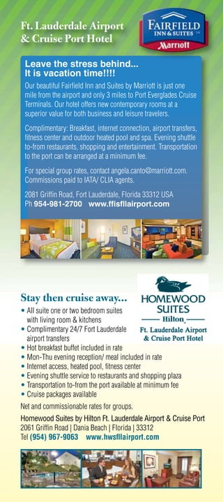 Ft. Lauderdale Airport
 Cruise Port Hotel

 Leave the stress behind...
 It is vacation time!!!!
 Our beautiful Fairﬁeld Inn and Suites by Marriott is just one
 mile from the airport and only 3 miles to Port Everglades Cruise
 Terminals. Our hotel offers new contemporary rooms at a
 superior value for both business and leisure travelers.
 Complimentary: Breakfast, internet connection, airport transfers,
 ﬁtness center and outdoor heated pool and spa. Evening shuttle
 to-from restaurants, shopping and entertainment. Transportation
 to the port can be arranged at a minimum fee.
 For special group rates, contact angela.canto@marriott.com.
 Commissions paid to IATA/ CLIA agents.
 2081 Grifﬁn Road, Fort Lauderdale, Florida 33312 USA
 Ph 954-981-2700 www.ffisfllairport.com




Stay then cruise away...
• All suite one or two bedroom suites
  with living room  kitchens
• Complimentary 24/7 Fort Lauderdale
  airport transfers
• Hot breakfast buffet included in rate
• Mon-Thu evening reception/ meal included in rate
• Internet access, heated pool, ﬁtness center
• Evening shuttle service to restaurants and shopping plaza
• Transportation to-from the port available at minimum fee
• Cruise packages available
Net and commissionable rates for groups.
Homewood Suites by Hilton Ft. Lauderdale Airport  Cruise Port
2061 Grifﬁn Road | Dania Beach | Florida | 33312
Tel (954) 967-9063 www.hwsﬂlairport.com
 