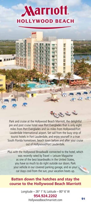 Park and cruise at the Hollywood Beach Marriott, the delightful
 pre and post cruise hotel near Port Everglades that is only eight
  miles from Port Everglades and six miles from Hollywood/Fort
  Lauderdale International airport. Set sail from the busy strip of
   tourist hotels in Fort Lauderdale, and enjoy yourself in a true
South Florida hometown, beach town before and after your cruise
                 out of Hollywood/Fort Lauderdale.

Plus with the Hollywood Broadwalk connected to the hotel, which
         was recently rated by Travel + Leisure Magazine
       as one of the best boardwalks in the United States,
      you have so much to do right outside our doors. Park
     your vehicle in our covered parking garage, and as your
       car stays cool from the sun, your vacation heats up.

  Batten down the hatches and stay the
 course to the Hollywood Beach Marriott
           Longitude – 26° 1’ N, Latitude – 80° 6’ W
                       954.924.2202
                  Hollywoodbeachmarriott.com                     91
 