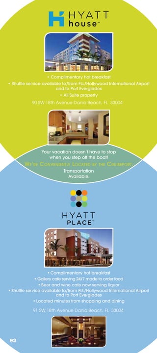 • Complimentary hot breakfast
• Shuttle service available to/from FLL/Hollywood International Airport
                        and to Port Everglades
                         • All Suite property
            90 SW 18th Avenue Dania Beach, FL 33004




                Your vacation doesn’t have to stop
                   when you step     the boat!
        WE ’RE C ONVENIENTLY L OCATED     BY THE   C RUISEPORT.
                           Transportation
                              Available.




                     • Complimentary hot breakfast
              • Gallery cafe serving 24/7 made to order food
                 • Beer and wine cafe now serving liquor
• Shuttle service available to/from FLL/Hollywood International Airport
                          and to Port Everglades
              • Located minutes from shopping and dining

            91 SW 18th Avenue Dania Beach, FL 33004




92
 