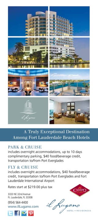 A Truly Exceptional Destination
    Among Fort Lauderdale Beach Hotels

PARK  CRUISE
includes overnight accommodations, up to 10 days
complimentary parking, $40 food/beverage credit,
transportation to/from Port Everglades

FLY  CRUISE
includes overnight accommodations, $40 food/beverage
credit, transportation to/from Port Everglades and Fort
Lauderdale International Airport
Rates start at $219.00 plus tax

3333 NE 32nd Avenue
Ft. Lauderdale, FL 33308
(954) 564-4400
www.ilLugano.com
 