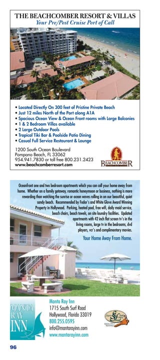 THE BEACHCOMBER RESORT  VILLAS
                   Your Pre/Post Cruise Port of Call




 • Located Directly On 300 feet of Pristine Private Beach
 • Just 12 miles North of the Port along A1A
 • Spacious Ocean View  Ocean Front rooms with Large Balconies
 • 1  2 Bedroom Villas available
 • 2 Large Outdoor Pools
 • Tropical Tiki Bar  Poolside Patio Dining
 • Casual Full Service Restaurant  Lounge

 1200 South Ocean Boulevard
 Pompano Beach, FL 33062
 954.941.7830 or toll free 800.231.2423
 www.beachcomberresort.com



      Oceanfront one and two bedroom apartments which you can call your home away from
     home. Whether on a family getaway, romantic honeymoon or business, nothing is more
        rewarding than watching the sunrise or ocean waves rolling in on our beautiful, quiet
                   sandy beach. Recommended by Fodor's and White Glove Award Winning
                  Property in Hollywood. Parking, heated pool, free wifi, daily maid service,
                               beach chairs, beach towels, on site laundry facilities. Updated
                                               apartments with 42 inch flat screen tv's in the
                                                 living rooms, large tv in the bedrooms, dvd
                                                   players, vcr's and complimentary movies.
                                                       Your Home Away From Home.




                             Manta Ray Inn
                             1715 South Surf Road
                             Hollywood, Florida 33019
                             800.255.0595
                             info@mantarayinn.com
                             www.mantarayinn.com

96
 