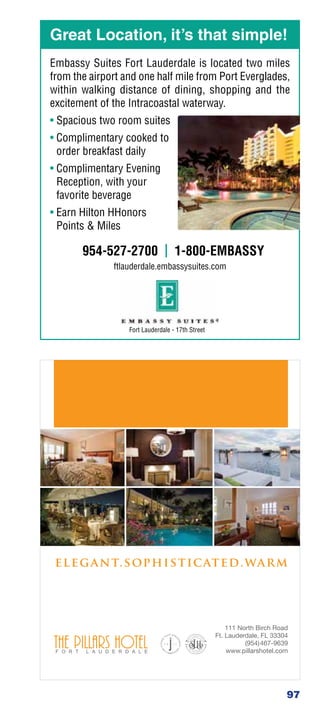 Great Location, it’s that simple!
Embassy Suites Fort Lauderdale is located two miles
from the airport and one half mile from Port Everglades,
within walking distance of dining, shopping and the
excitement of the Intracoastal waterway.
• Spacious two room suites
• Complimentary cooked to
  order breakfast daily
• Complimentary Evening
  Reception, with your
  favorite beverage
• Earn Hilton HHonors
  Points  Miles

       954-527-2700 | 1-800-EMBASSY
              ftlauderdale.embassysuites.com




                  Fort Lauderdale - 17th Street




                                                       97
 