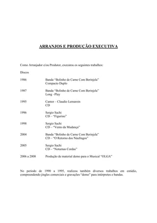 ARRANJOS E PRODUÇÃO EXECUTIVA



Como Arranjador e/ou Produtor, executou os seguintes trabalhos:

Discos

1986               Banda “Bolinho de Carne Com Berinjela”
                   Compacto Duplo

1987               Banda “Bolinho de Carne Com Berinjela”
                   Long –Play

1995               Cantor – Claudio Lemaroin
                   CD

1996               Sergio Sachi
                   CD – “Figurino”

1998               Sergio Sachi
                   CD – “Vento da Mudança”

2004               Banda “Bolinho de Carne Com Berinjela”
                   CD – “O Retorno dos Náufragos”

2005               Sergio Sachi
                   CD – “Noturnas Cordas”

2006 a 2008        Produção de material demo para o Musical “OLGA”



No período de 1990 a 1995, realizou também diversos trabalhos em estúdio,
compreendendo jingles comerciais e gravações “demo” para intérpretes e bandas.
 