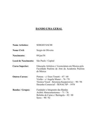 DANDO UMA GERAL




Nome Artístico:        SERGIO SACHI

Nome Civil:            Sergio de Oliveira

Nascimento:            09/jan/56

Local de Nascimento:   São Paulo / Capital

Curso Superior:        Educação Artística c/ Licenciatura em Musica pela
                       Faculdade Paulista de Arte da Academia Paulista
                       de Música

Outros Cursos:         Pintura – c/ Enzo Tonetti – 67 / 68
                       Violão – c/ Angela Muner – 76 / 79
                       Técnica Vocal – Krystyna Kasperowicz – 90 / 94
                       Desenho Comercial – SENAC/SP – 1978

Bandas / Grupos:       Fundador e Integrante das Bandas
                       Axibiti Abascumastemus – 71 / 76
                       Bolinho de Carne c/ Beringela – 82 / 88
                       Seres – 90 / 92
 